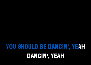 YOU SHOULD BE DANCIH', YEAH
DANCIH', YEAH