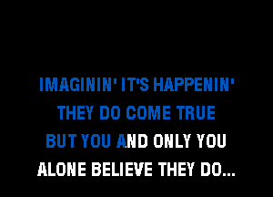 IMAGININ' IT'S HAPPENIN'
THEY DO COME TRUE
BUT YOU AND ONLY YOU
ALONE BELIEVE THEY DO...