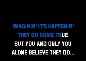 IMAGININ' IT'S HAPPENIN'
THEY DO COME TRUE
BUT YOU AND ONLY YOU
ALONE BELIEVE THEY DO...