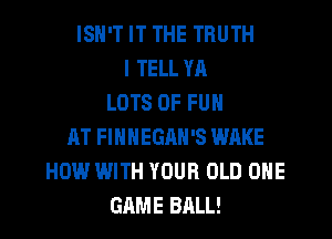 ISN'T IT THE TRUTH
I TELL YR
LOTS OF FUN
AT FIHNEGRH'S WAKE
HOW WITH YOUR OLD ONE
GAME BALL!