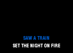 SAW A TRAIN
SET THE NIGHT ON FIRE