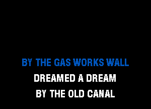 BY THE GAS WORKS WALL
DREAMED A DREAM
BY THE OLD CANAL