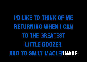 I'D LIKE TO THINK OF ME
RETURNING WHEN I CAN
TO THE GREATEST
LITTLE BOOZER
AND TO SALLY MACLEHHAHE