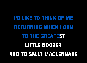 I'D LIKE TO THINK OF ME
RETURNING WHEN I CAN
TO THE GREATEST
LITTLE BOOZER
AND TO SALLY MACLEHHAHE