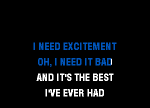 I NEED EXCITEMENT

OH, I NEED IT BAD
AND IT'S THE BEST
I'VE EVER HAD