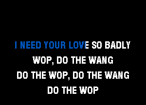 I NEED YOUR LOVE 80 BADLY
WOP, DO THE WANG
DO THE WOP, DO THE WANG
DO THE WOP