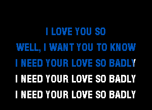 I LOVE YOU SO
WELL, I WANT YOU TO KNOW
I NEED YOUR LOVE 80 BADLY
I NEED YOUR LOVE 80 BADLY
I NEED YOUR LOVE 80 BADLY