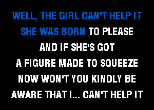 WELL, THE GIRL CAN'T HELP IT
SHE WAS BORN T0 PLEASE
AND IF SHE'S GOT
A FIGURE MADE TO SQUEEZE
HOW WON'T YOU KINDLY BE
AWARE THAT I... CAN'T HELP IT