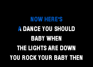 HOW HERE'S
A DANCE YOU SHOULD
BABY WHEN
THE LIGHTS ARE DOWN
YOU BOOK YOUR BABY THEN