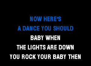 HOW HERE'S
A DANCE YOU SHOULD
BABY WHEN
THE LIGHTS ARE DOWN
YOU BOOK YOUR BABY THEN