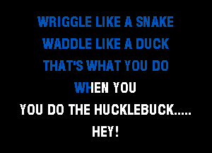 WRIGGLE LIKE A SHAKE
WADDLE LIKE A DUCK
THAT'S WHAT YOU DO

WHEN YOU
YOU DO THE HUCKLEBUCK .....
HEY!
