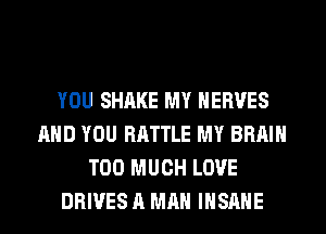 YOU SHAKE MY HERVES
AND YOU BATTLE MY BRAIN
TOO MUCH LOVE
DRIVES A MAN INSANE