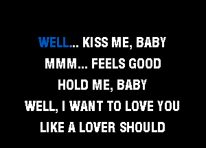 WELL... KISS ME, BABY
MMM... FEELS GOOD
HOLD ME, BABY
WELL, I WANT TO LOVE YOU
LIKE A LOVER SHOULD