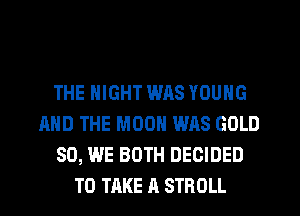 THE NIGHT WAS YOUNG
AND THE MOON WAS GOLD
SO, WE BOTH DECIDED
TO TAKE A STROLL