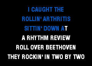 I CAUGHT THE
ROLLIH' ARTHRITIS
SITTIH' DOWN AT
A RHYTHM REVIEW
ROLL OVER BEETHOVEH
THEY ROCKIH' IN TWO BY TWO