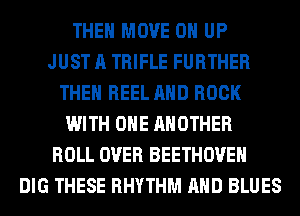 THE MOVE 0 UP
JUST A TRIFLE FURTHER
THEN REEL AND BOOK
WITH ONE ANOTHER
ROLL OVER BEETHOVEH
DIG THESE RHYTHM AND BLUES