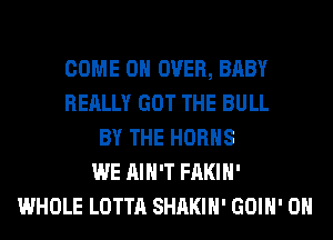 COME ON OVER, BABY
REALLY GOT THE BULL
BY THE HORHS
WE AIN'T FAKIH'
WHOLE LOTTA SHAKIH' GOIH' 0H
