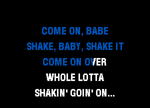 COME 0, BABE
SHAKE, BABY, SHAKE IT

COME ON OVER
WHOLE LOTTA
SHAKIH' GOIH' 0H...