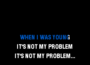 WHEN I WAS YOUNG
IT'S NOT MY PROBLEM
IT'S NOT MY PROBLEM...