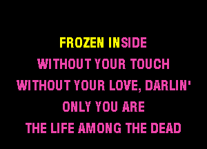 FROZEN INSIDE
WITHOUT YOUR TOUCH
WITHOUT YOUR LOVE, DARLIH'
ONLY YOU ARE
THE LIFE AMONG THE DEAD