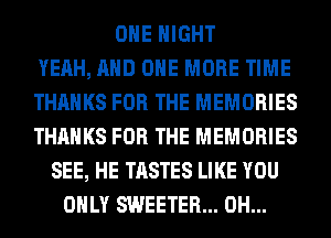 OHE NIGHT
YEAH, AND ONE MORE TIME
THANKS FOR THE MEMORIES
THANKS FOR THE MEMORIES
SEE, HE TASTES LIKE YOU
ONLY SWEETER... 0H...