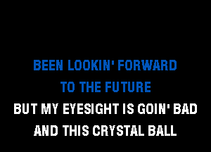 BEEN LOOKIH' FORWARD
TO THE FUTURE
BUT MY EYESIGHT IS GOIH' BAD
AND THIS CRYSTAL BALL