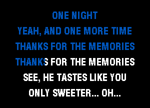 OHE NIGHT
YEAH, AND ONE MORE TIME
THANKS FOR THE MEMORIES
THANKS FOR THE MEMORIES
SEE, HE TASTES LIKE YOU
ONLY SWEETER... 0H...