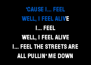 'CAUSE I... FEEL
WELL, I FEEL ALIVE
I... FEEL
WELL, I FEEL ALIVE
I... FEEL THE STREETS ARE
ALL PULLIH' ME DOWN