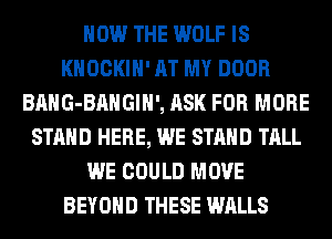 HOW THE WOLF IS
KHOCKIH' AT MY DOOR
BAHG-BAHGIH', ASK FOR MORE
STAND HERE, WE STAND TALL
WE COULD MOVE
BEYOND THESE WALLS