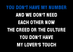 YOU DON'T HAVE MY NUMBER
AND WE DON'T NEED
EACH OTHER HOW
THE CREED OR THE CULTURE
YOU DON'T HAVE
MY LOVER'S TOUCH