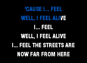'CAUSE I... FEEL
WELL, I FEEL ALIVE
I... FEEL
WELL, I FEEL ALIVE
I... FEEL THE STREETS ARE
NOW FAR FROM HERE