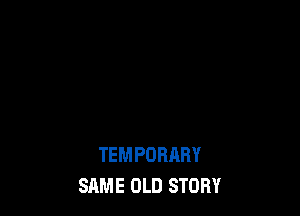 TEMPORARY
SAME OLD STORY