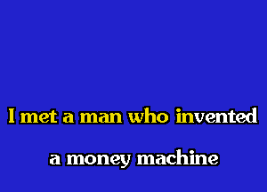 I met a man who invented

a money machine