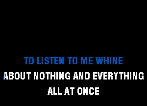 TO LISTEN TO ME WHIHE
ABOUT NOTHING AND EVERYTHING
ALL AT ONCE
