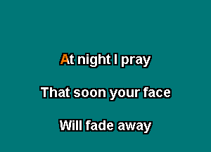 At night I pray

That soon your face

Will fade away