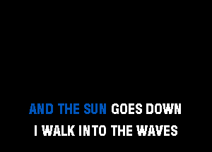 AND THE SUN GOES DOWN
I WALK INTO THE WAVES