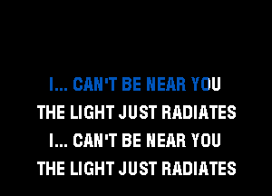 I... CAN'T BE NEAR YOU
THE LIGHT J UST RADIATES
I... CAN'T BE NEAR YOU
THE LIGHT JUST RADIATES