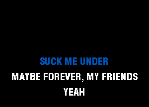 SUCK ME UNDER
MAYBE FOREVER, MY FRIENDS
YEAH