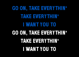 GO ON, TAKE EVERYTHIH'
TAKE EVERYTHIN'
I WANT YOU TO
GO ON, TAKE EVERYTHIN'
TAKE EVERYTHIH'

I WANT YOU TO I