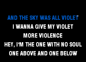 AND THE SKY WAS ALL VIOLET
I WANNA GIVE MY VIOLET
MORE VIOLENCE
HEY, I'M THE ONE WITH NO SOUL
OHE ABOVE AND ONE BELOW