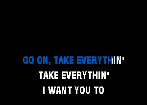 GO ON, THKE EVERYTHIN'
TAKE EVERYTHIH'
I WANT YOU TO