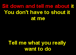 Sit down and tell me about it
You don't have to shout it
at me

Tell me what you really
want to do