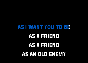 AS I WANT YOU TO BE

AS 11 FRIEND
AS A FRIEND
AS AN OLD ENEMY