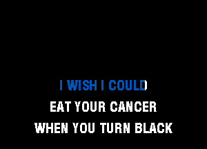 I WISH I COULD
EAT YOUR CANCER
WHEN YOU TURN BLACK