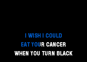 I WISH I COULD
EAT YOUR CANCER
WHEN YOU TURN BLACK
