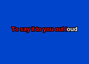 To say it to you out loud