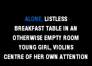ALONE, LISTLESS
BREAKFAST TABLE IN AN
OTHERWISE EMPTY ROOM
YOUNG GIRL, VIOLIHS
CENTRE OF HER OWN ATTENTION