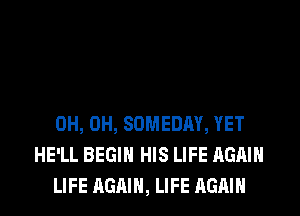 0H, 0H, SOMEDAY, YET
HE'LL BEGIN HIS LIFE AGAIN
LIFE AGAIN, LIFE AGAIN