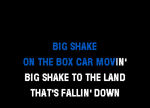 BIG SHAKE
ON THE BOX CAR MOVIN'
BIG SHAKE TO THE LAND

THAT'S FALLIH' DOWN l