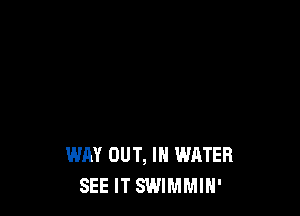 WAY OUT, IN WATER
SEE IT SWIMMIH'